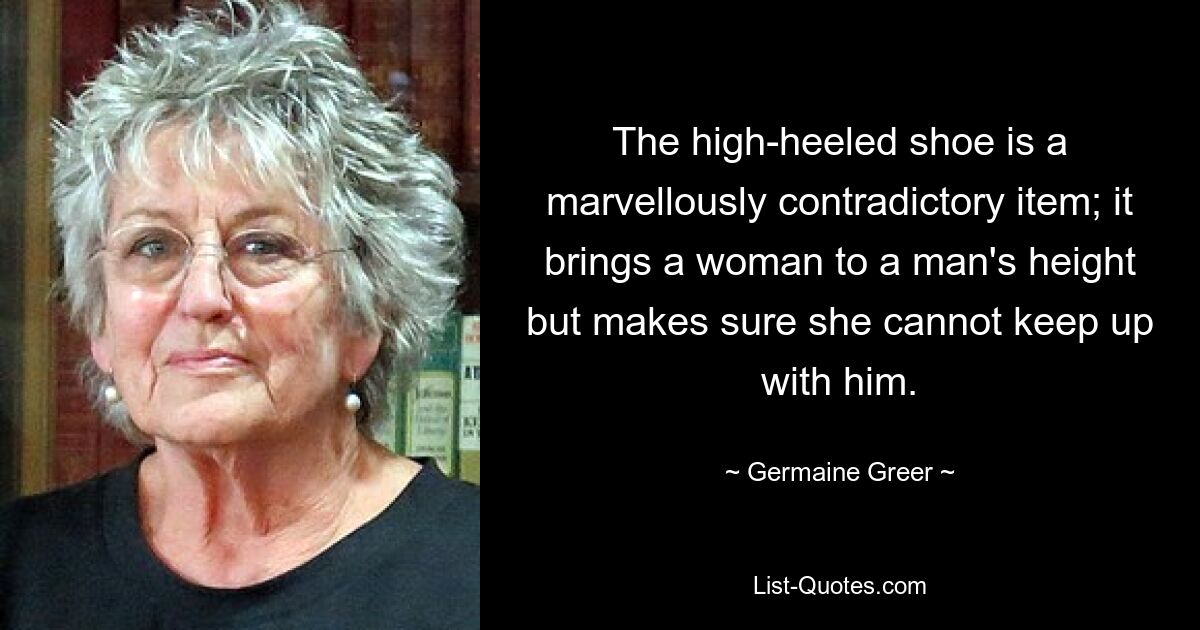 The high-heeled shoe is a marvellously contradictory item; it brings a woman to a man's height but makes sure she cannot keep up with him. — © Germaine Greer