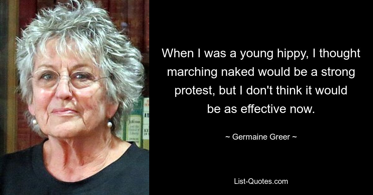 When I was a young hippy, I thought marching naked would be a strong protest, but I don't think it would be as effective now. — © Germaine Greer