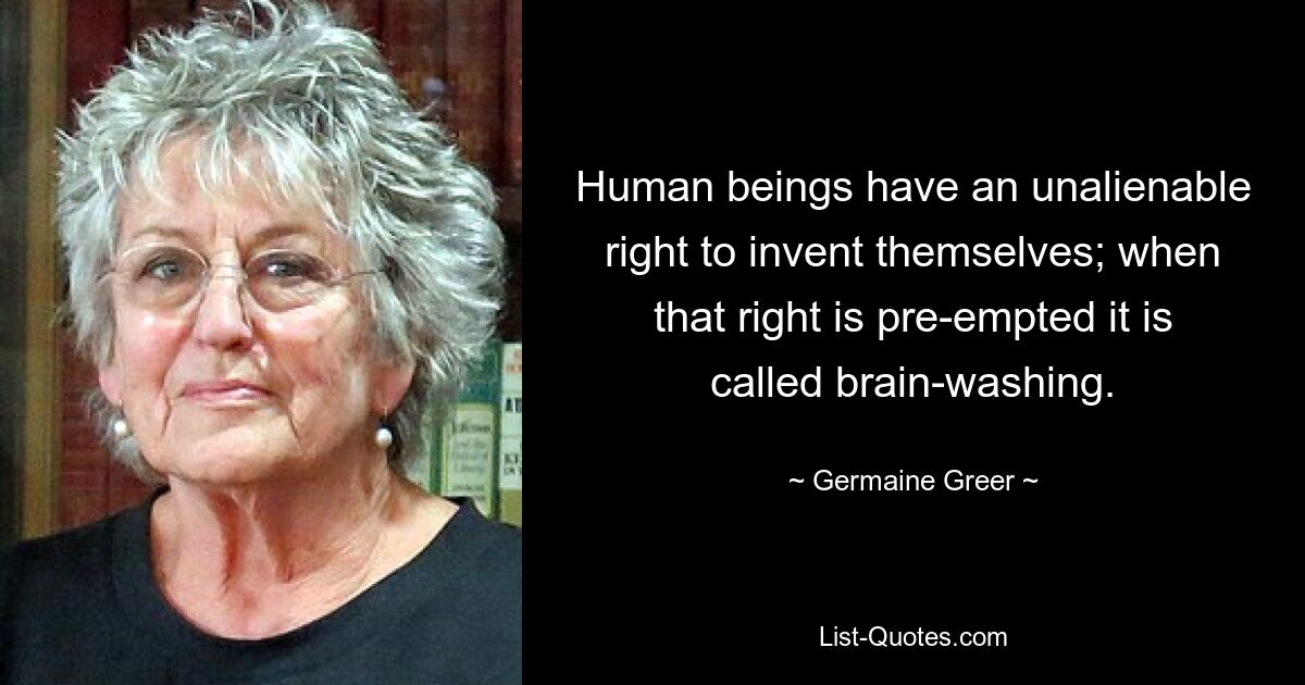 Human beings have an unalienable right to invent themselves; when that right is pre-empted it is called brain-washing. — © Germaine Greer