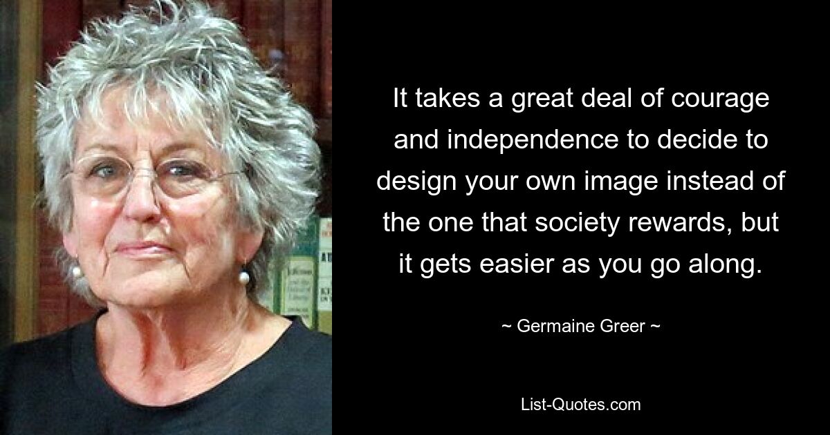 It takes a great deal of courage and independence to decide to design your own image instead of the one that society rewards, but it gets easier as you go along. — © Germaine Greer