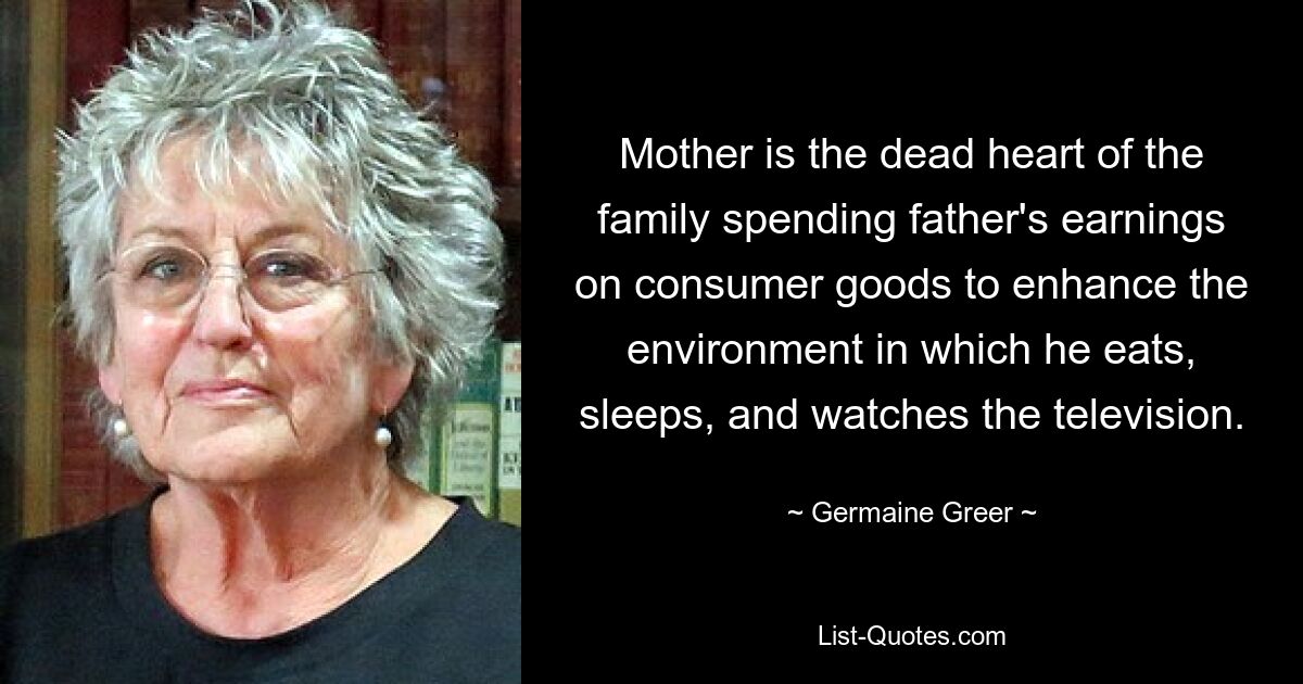 Mother is the dead heart of the family spending father's earnings on consumer goods to enhance the environment in which he eats, sleeps, and watches the television. — © Germaine Greer