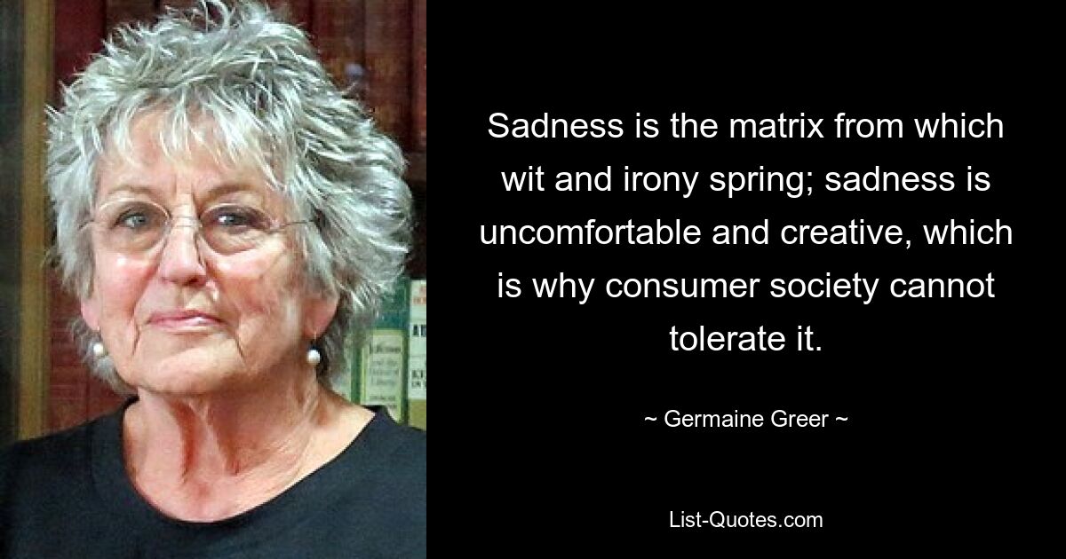 Sadness is the matrix from which wit and irony spring; sadness is uncomfortable and creative, which is why consumer society cannot tolerate it. — © Germaine Greer