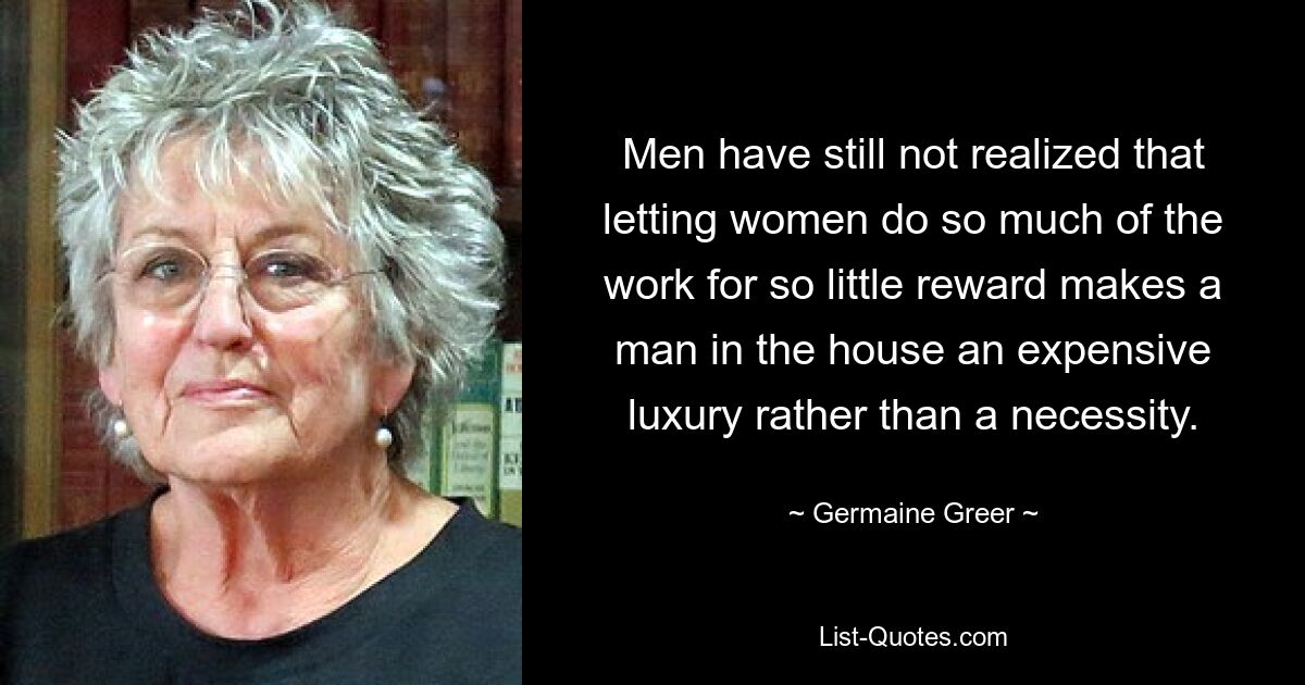 Men have still not realized that letting women do so much of the work for so little reward makes a man in the house an expensive luxury rather than a necessity. — © Germaine Greer