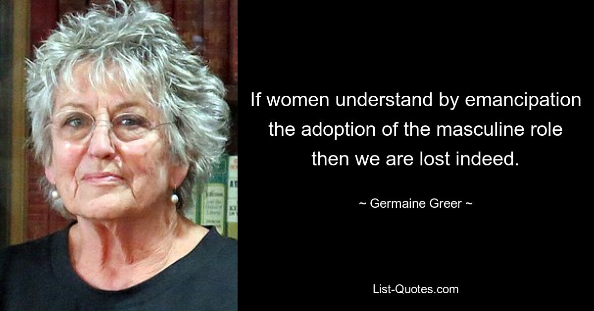 If women understand by emancipation the adoption of the masculine role then we are lost indeed. — © Germaine Greer