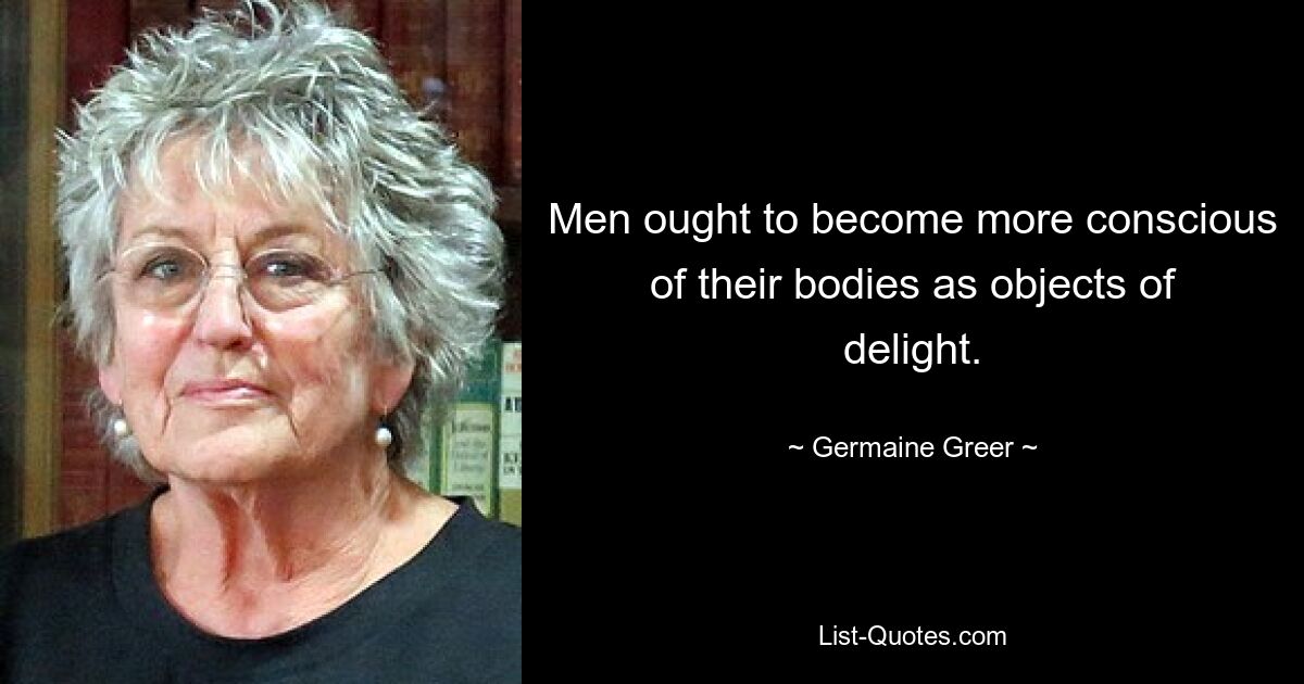 Men ought to become more conscious of their bodies as objects of delight. — © Germaine Greer