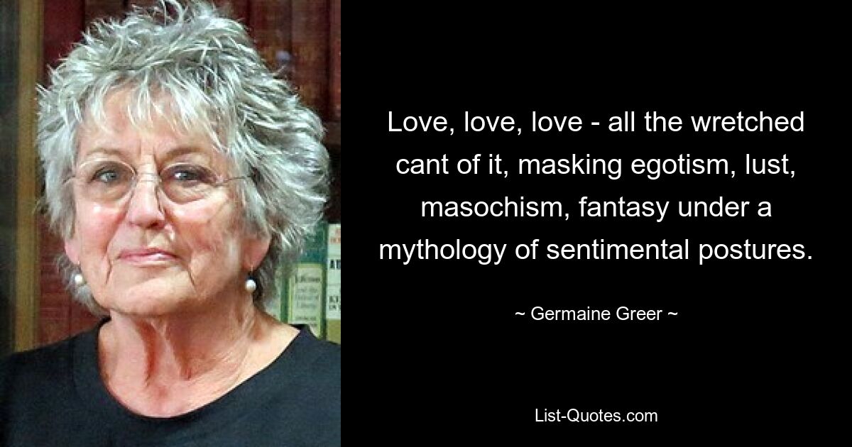 Love, love, love - all the wretched cant of it, masking egotism, lust, masochism, fantasy under a mythology of sentimental postures. — © Germaine Greer