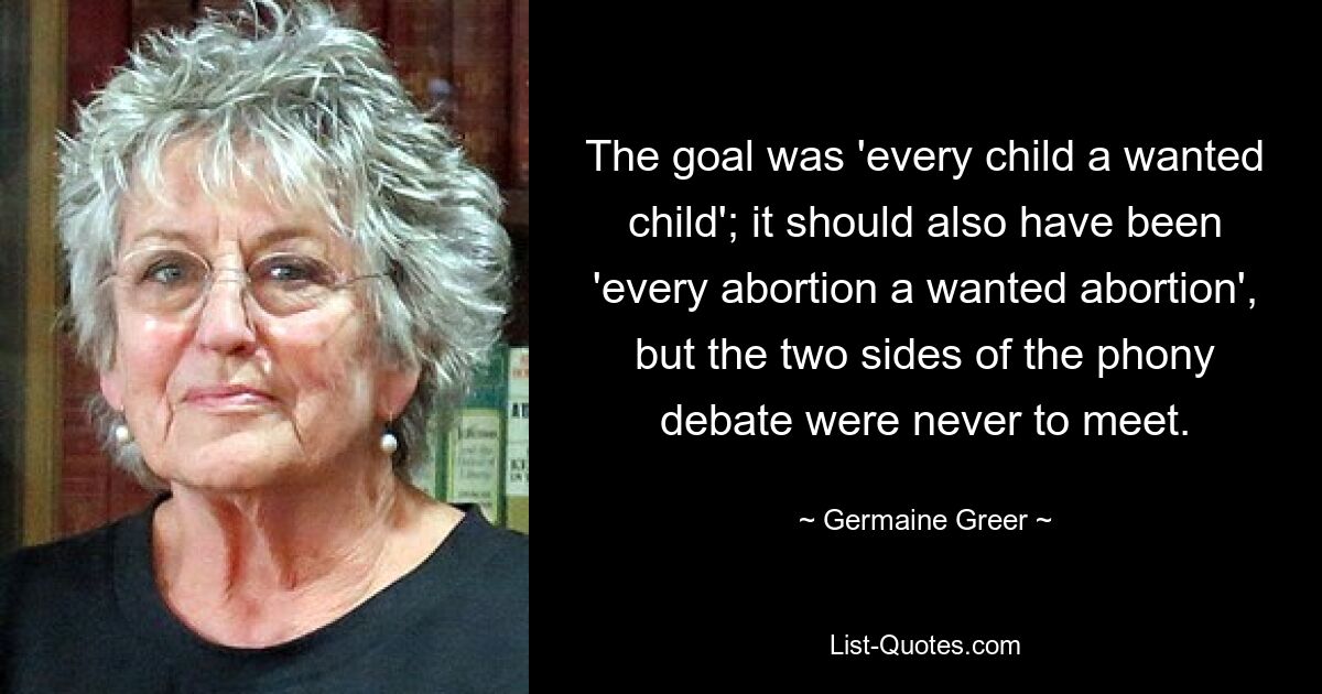 The goal was 'every child a wanted child'; it should also have been 'every abortion a wanted abortion', but the two sides of the phony debate were never to meet. — © Germaine Greer