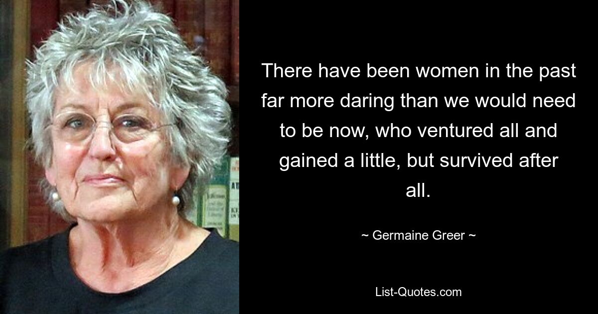 There have been women in the past far more daring than we would need to be now, who ventured all and gained a little, but survived after all. — © Germaine Greer