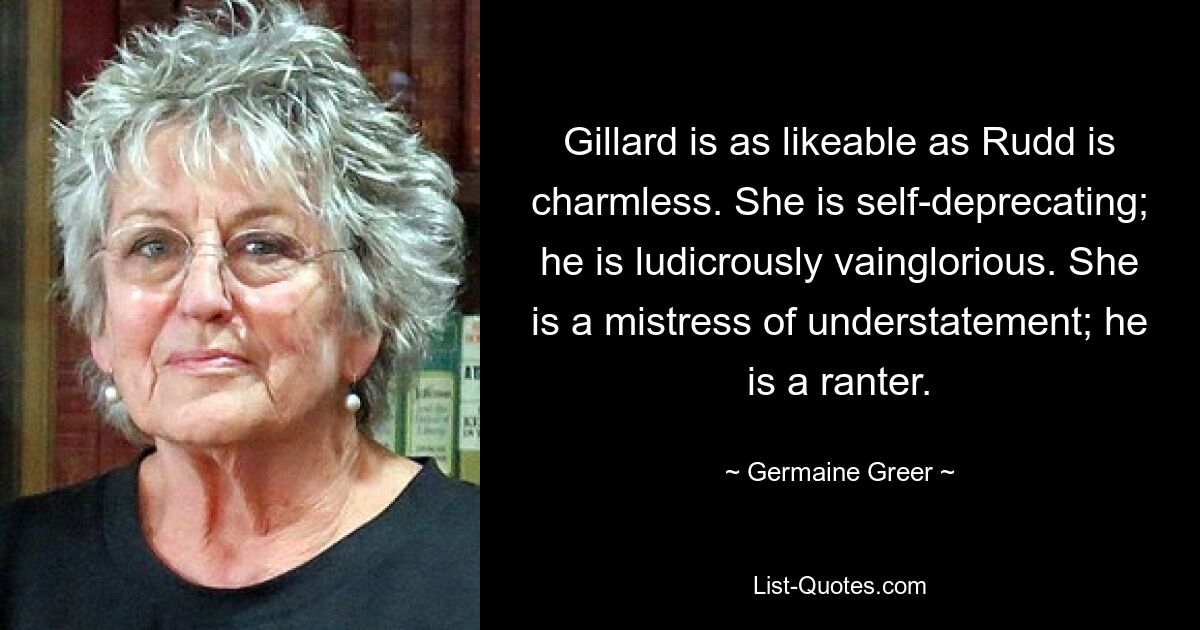 Gillard is as likeable as Rudd is charmless. She is self-deprecating; he is ludicrously vainglorious. She is a mistress of understatement; he is a ranter. — © Germaine Greer