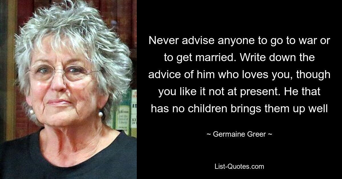 Never advise anyone to go to war or to get married. Write down the advice of him who loves you, though you like it not at present. He that has no children brings them up well — © Germaine Greer