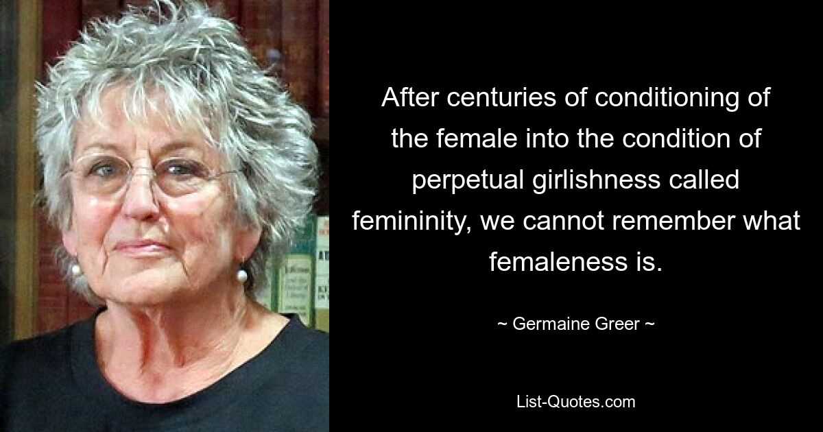 After centuries of conditioning of the female into the condition of perpetual girlishness called femininity, we cannot remember what femaleness is. — © Germaine Greer