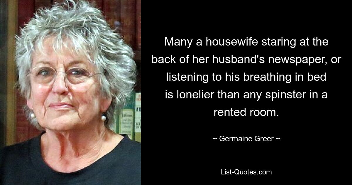 Many a housewife staring at the back of her husband's newspaper, or listening to his breathing in bed is lonelier than any spinster in a rented room. — © Germaine Greer