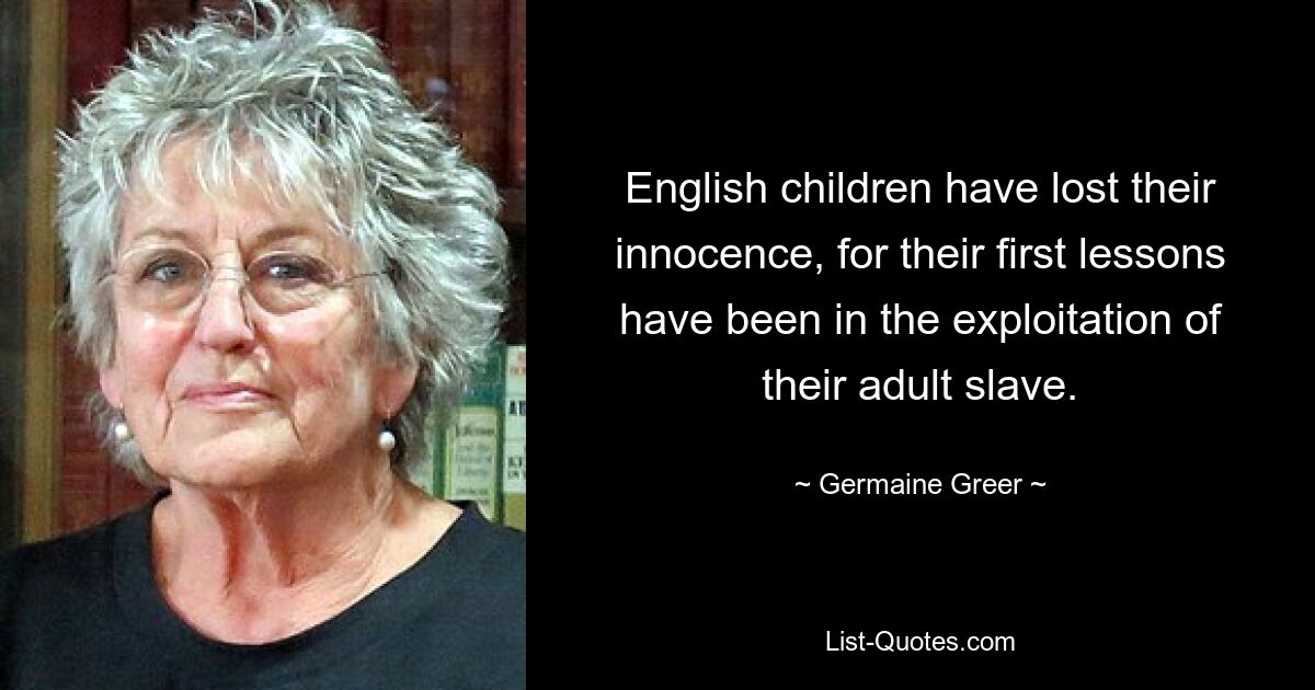 English children have lost their innocence, for their first lessons have been in the exploitation of their adult slave. — © Germaine Greer