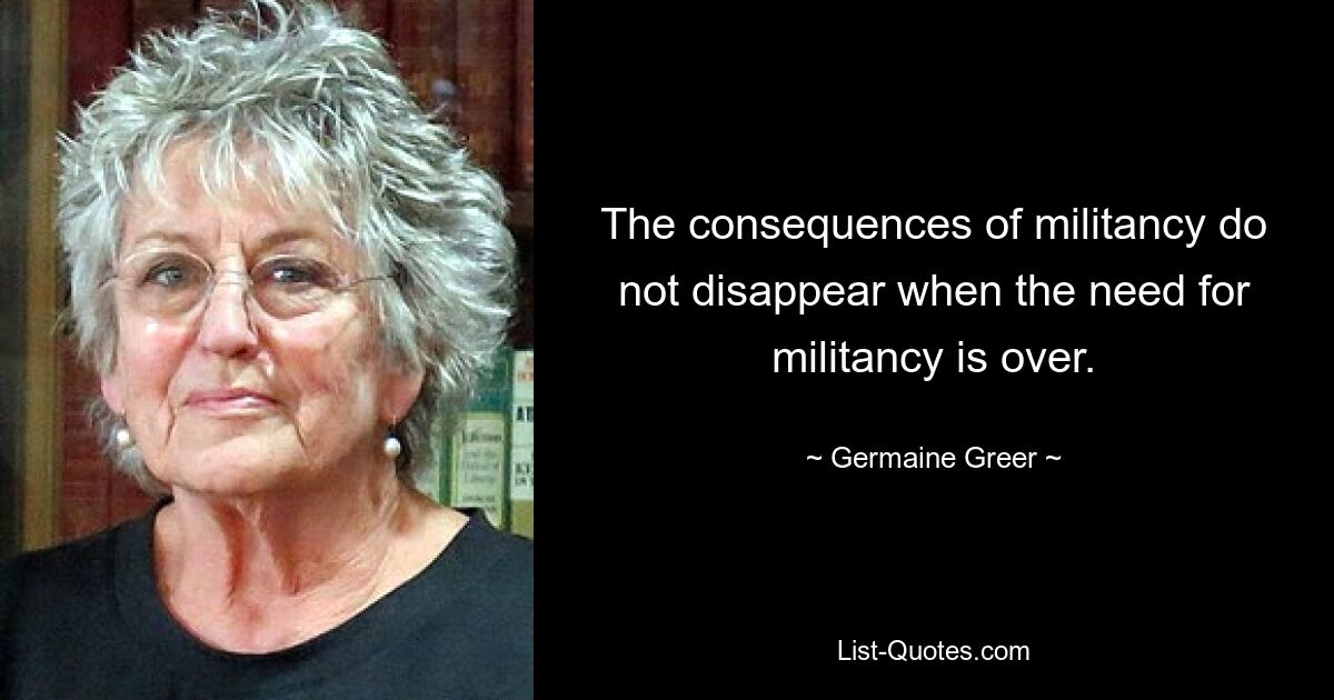 The consequences of militancy do not disappear when the need for militancy is over. — © Germaine Greer