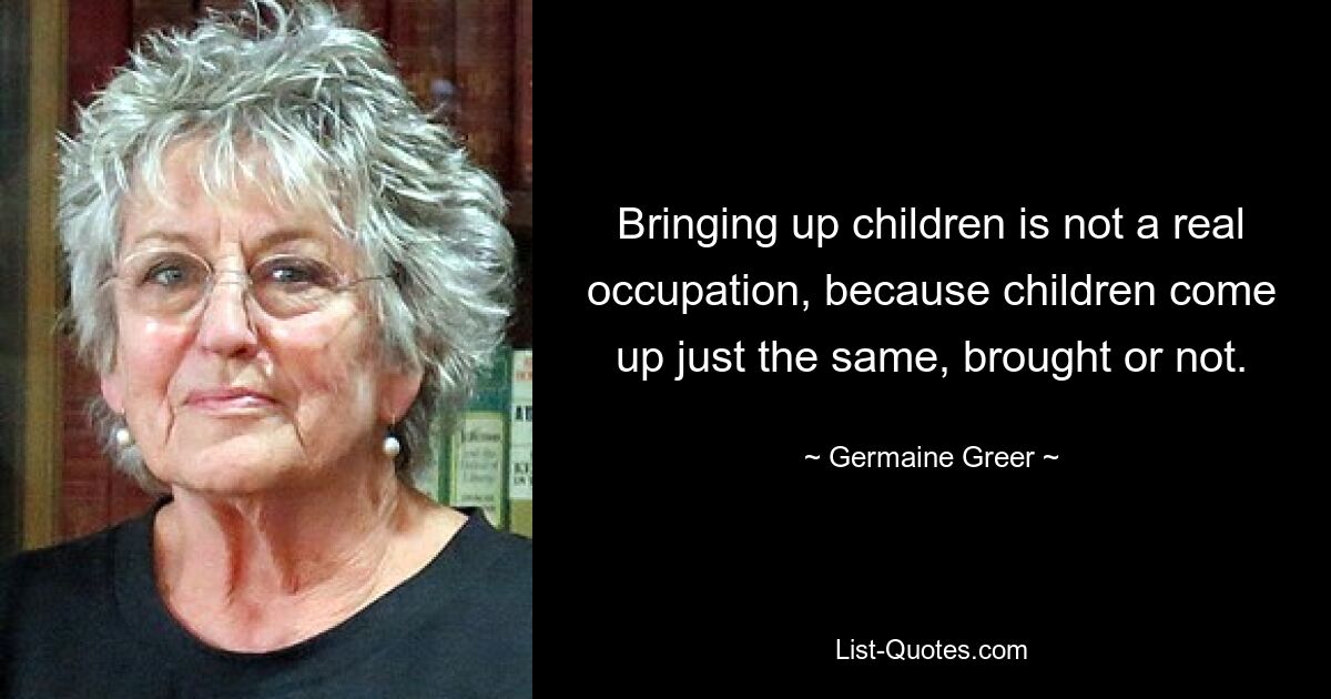 Bringing up children is not a real occupation, because children come up just the same, brought or not. — © Germaine Greer