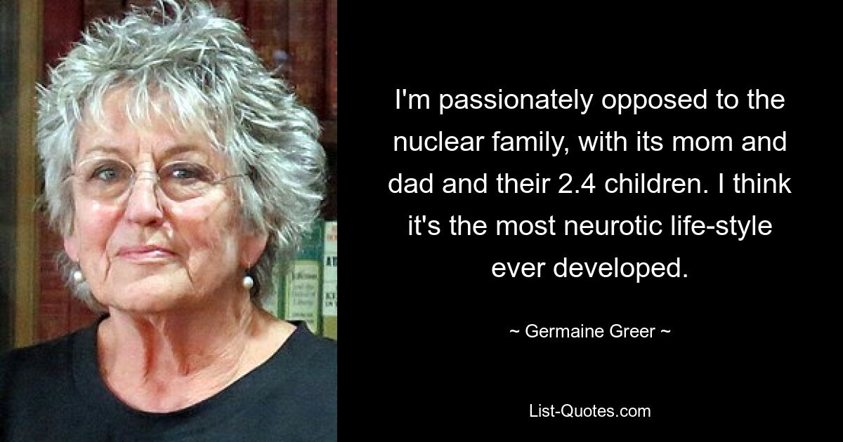 I'm passionately opposed to the nuclear family, with its mom and dad and their 2.4 children. I think it's the most neurotic life-style ever developed. — © Germaine Greer