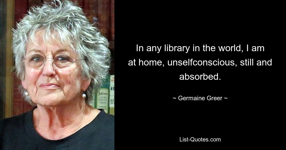 In any library in the world, I am at home, unselfconscious, still and absorbed. — © Germaine Greer