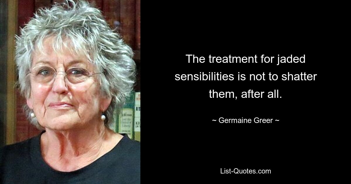 The treatment for jaded sensibilities is not to shatter them, after all. — © Germaine Greer