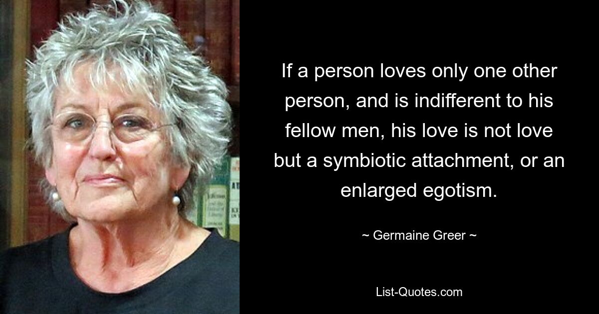 If a person loves only one other person, and is indifferent to his fellow men, his love is not love but a symbiotic attachment, or an enlarged egotism. — © Germaine Greer