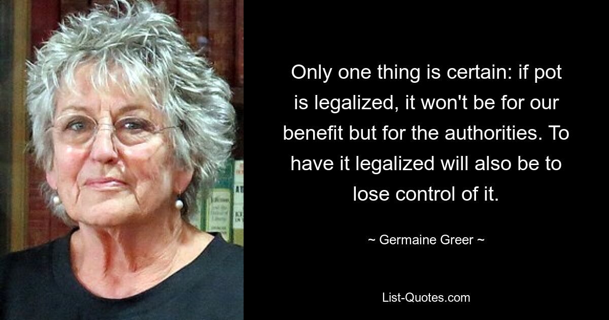 Only one thing is certain: if pot is legalized, it won't be for our benefit but for the authorities. To have it legalized will also be to lose control of it. — © Germaine Greer