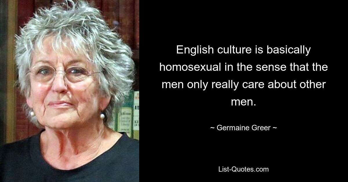 English culture is basically homosexual in the sense that the men only really care about other men. — © Germaine Greer