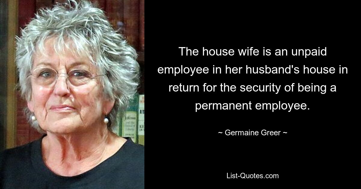 The house wife is an unpaid employee in her husband's house in return for the security of being a permanent employee. — © Germaine Greer