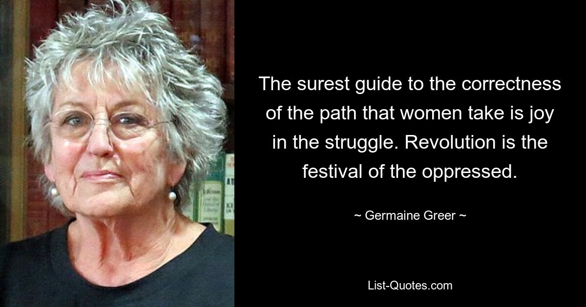 The surest guide to the correctness of the path that women take is joy in the struggle. Revolution is the festival of the oppressed. — © Germaine Greer