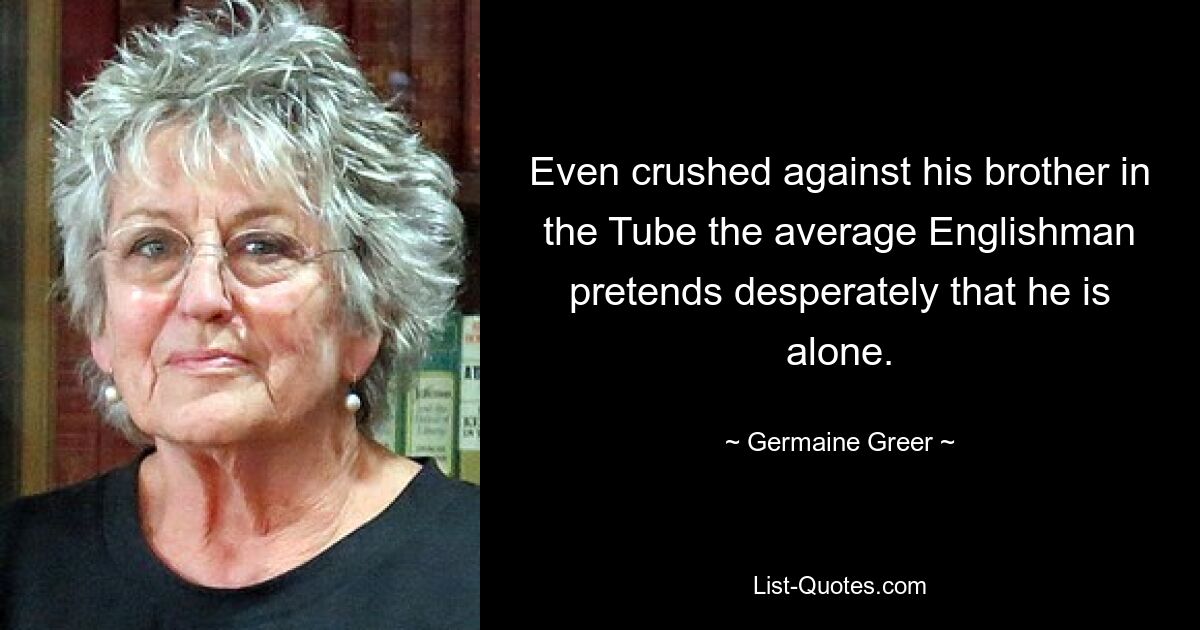 Even crushed against his brother in the Tube the average Englishman pretends desperately that he is alone. — © Germaine Greer