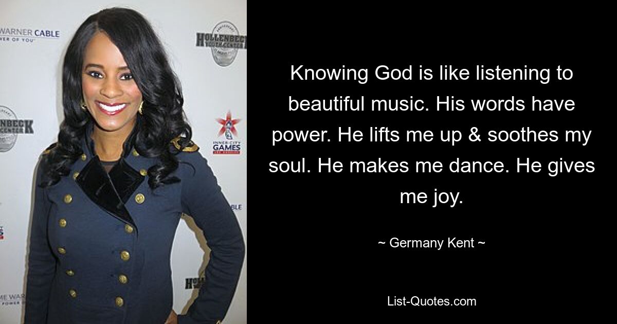 Knowing God is like listening to beautiful music. His words have power. He lifts me up & soothes my soul. He makes me dance. He gives me joy. — © Germany Kent