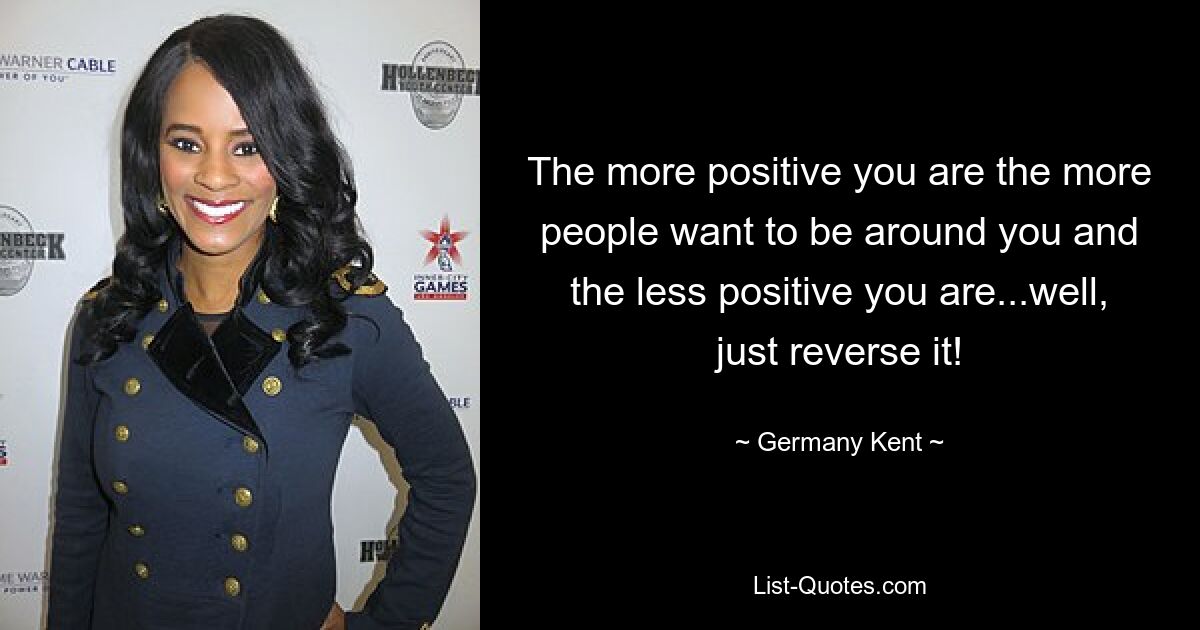 The more positive you are the more people want to be around you and the less positive you are...well, just reverse it! — © Germany Kent