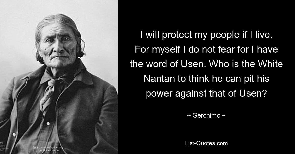 I will protect my people if I live. For myself I do not fear for I have the word of Usen. Who is the White Nantan to think he can pit his power against that of Usen? — © Geronimo