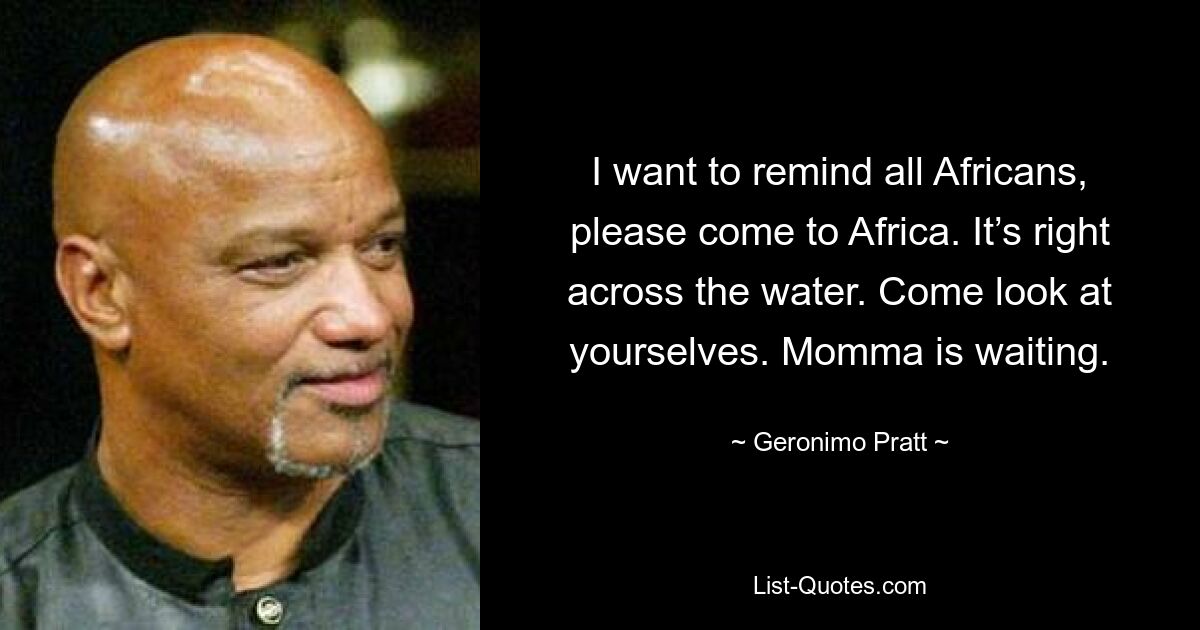 I want to remind all Africans, please come to Africa. It’s right across the water. Come look at yourselves. Momma is waiting. — © Geronimo Pratt