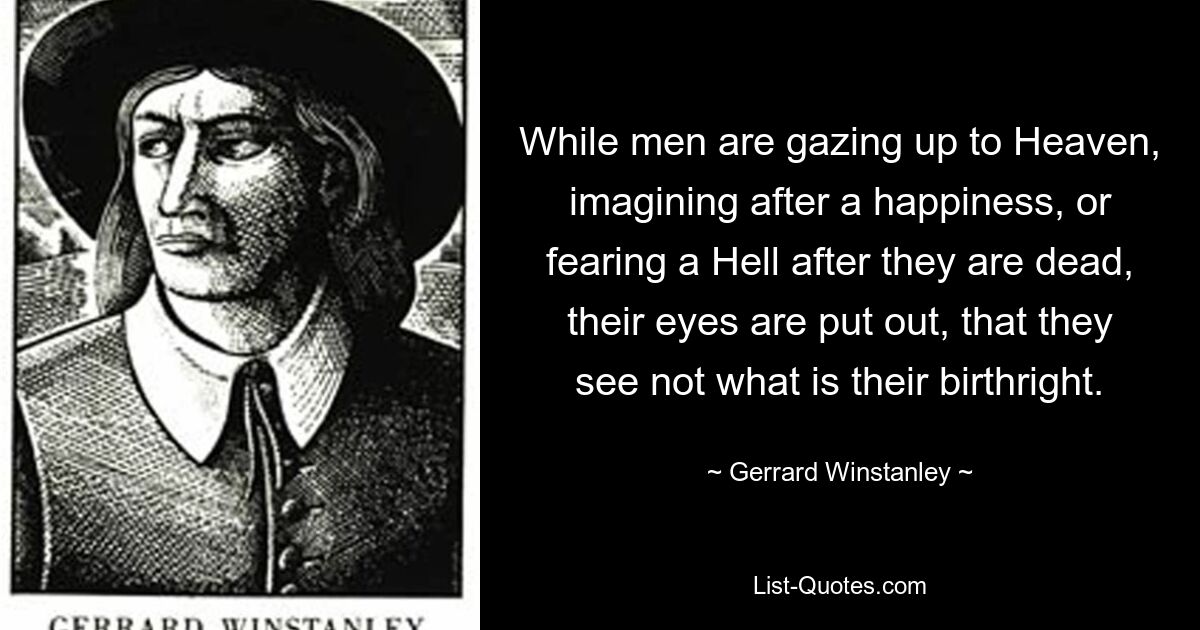 While men are gazing up to Heaven, imagining after a happiness, or fearing a Hell after they are dead, their eyes are put out, that they see not what is their birthright. — © Gerrard Winstanley