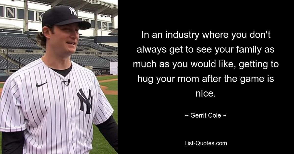 In an industry where you don't always get to see your family as much as you would like, getting to hug your mom after the game is nice. — © Gerrit Cole