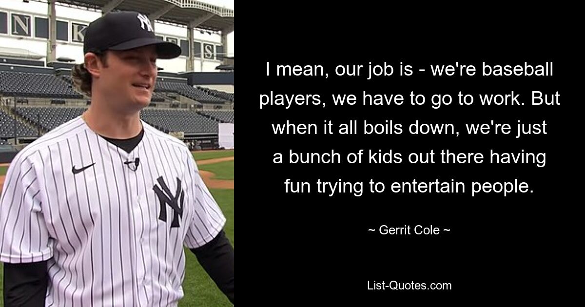 I mean, our job is - we're baseball players, we have to go to work. But when it all boils down, we're just a bunch of kids out there having fun trying to entertain people. — © Gerrit Cole