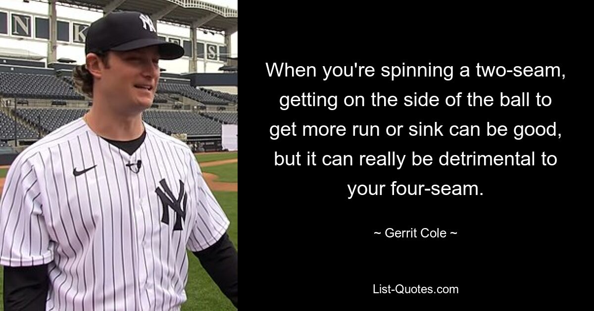 When you're spinning a two-seam, getting on the side of the ball to get more run or sink can be good, but it can really be detrimental to your four-seam. — © Gerrit Cole