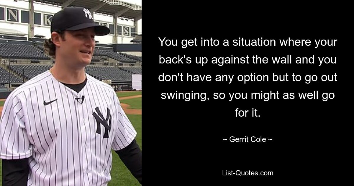 You get into a situation where your back's up against the wall and you don't have any option but to go out swinging, so you might as well go for it. — © Gerrit Cole