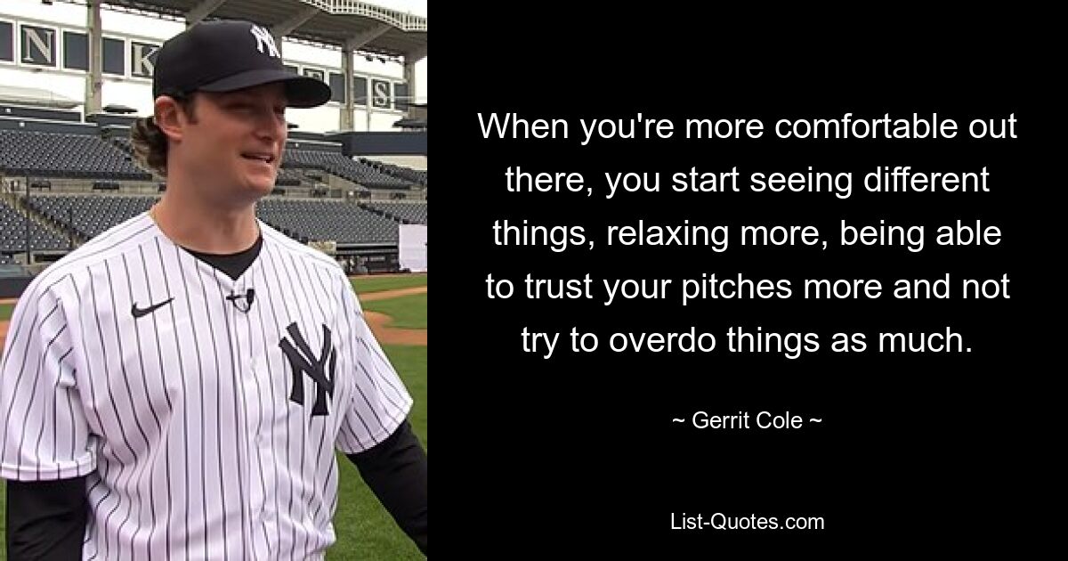 When you're more comfortable out there, you start seeing different things, relaxing more, being able to trust your pitches more and not try to overdo things as much. — © Gerrit Cole