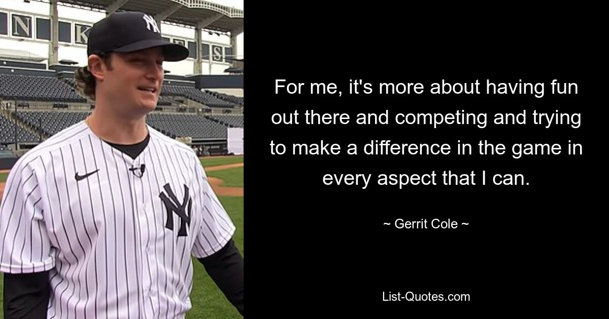 For me, it's more about having fun out there and competing and trying to make a difference in the game in every aspect that I can. — © Gerrit Cole