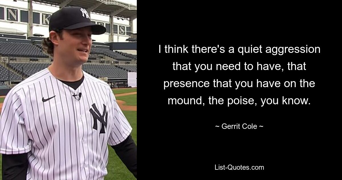 I think there's a quiet aggression that you need to have, that presence that you have on the mound, the poise, you know. — © Gerrit Cole