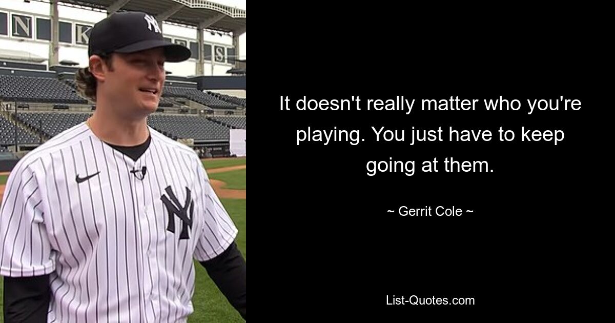 It doesn't really matter who you're playing. You just have to keep going at them. — © Gerrit Cole