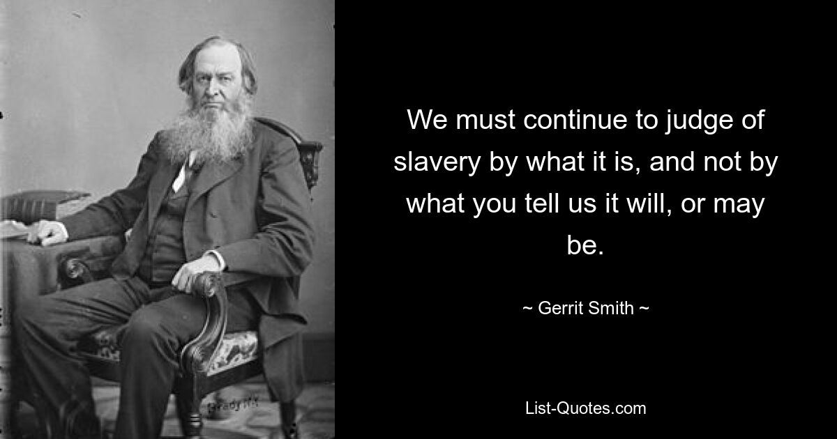 We must continue to judge of slavery by what it is, and not by what you tell us it will, or may be. — © Gerrit Smith