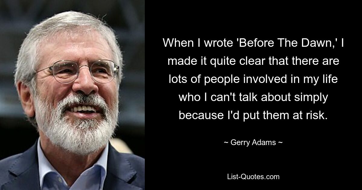 When I wrote 'Before The Dawn,' I made it quite clear that there are lots of people involved in my life who I can't talk about simply because I'd put them at risk. — © Gerry Adams