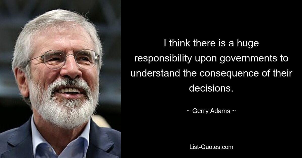 I think there is a huge responsibility upon governments to understand the consequence of their decisions. — © Gerry Adams