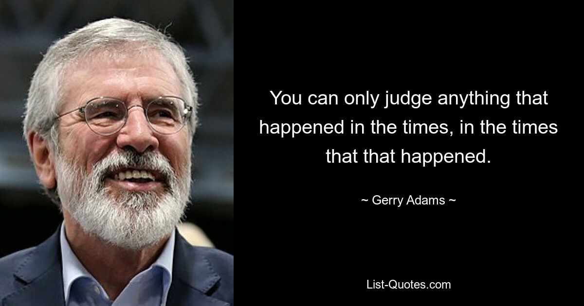 You can only judge anything that happened in the times, in the times that that happened. — © Gerry Adams