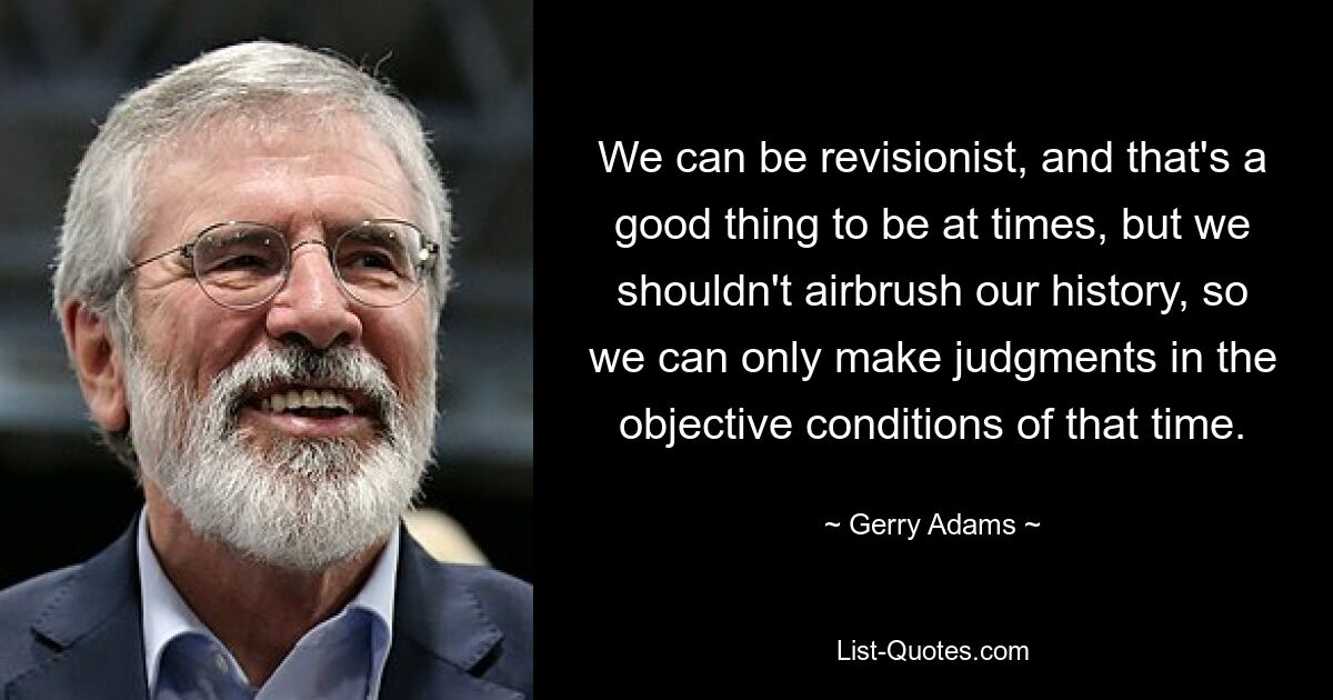 We can be revisionist, and that's a good thing to be at times, but we shouldn't airbrush our history, so we can only make judgments in the objective conditions of that time. — © Gerry Adams