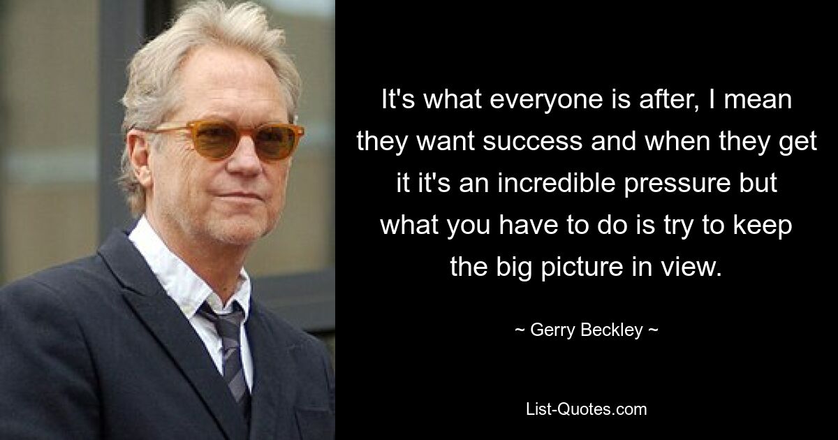 It's what everyone is after, I mean they want success and when they get it it's an incredible pressure but what you have to do is try to keep the big picture in view. — © Gerry Beckley