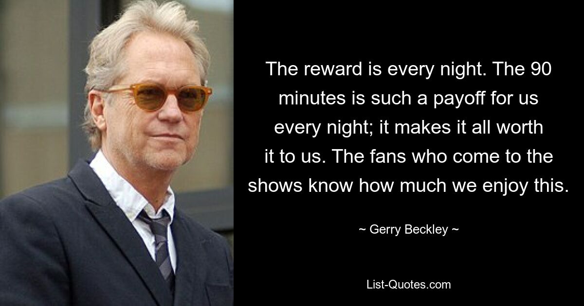 The reward is every night. The 90 minutes is such a payoff for us every night; it makes it all worth it to us. The fans who come to the shows know how much we enjoy this. — © Gerry Beckley