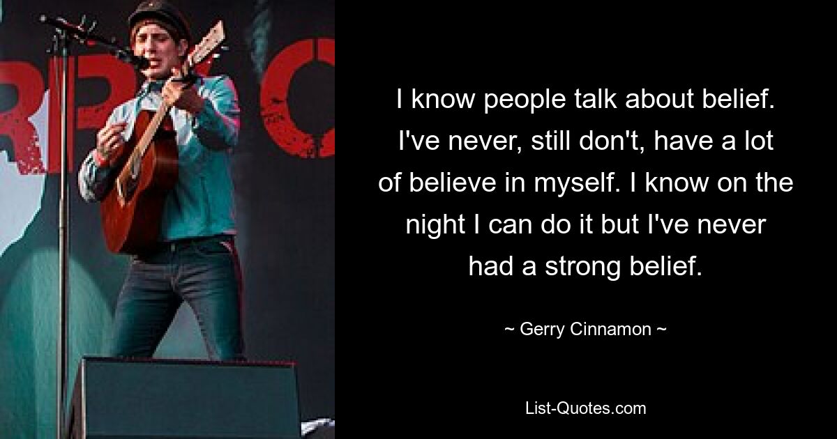 I know people talk about belief. I've never, still don't, have a lot of believe in myself. I know on the night I can do it but I've never had a strong belief. — © Gerry Cinnamon