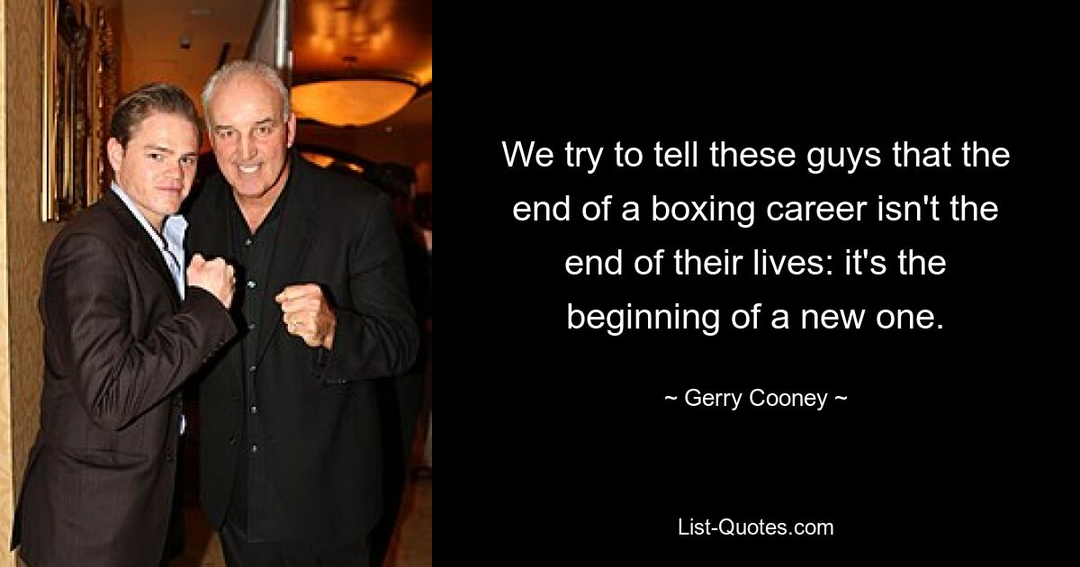 We try to tell these guys that the end of a boxing career isn't the end of their lives: it's the beginning of a new one. — © Gerry Cooney